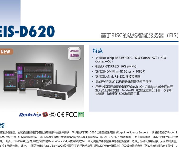 研華EIS-D620 研華EIS-D620，邊緣計算系統(tǒng)網(wǎng)關(guān)，基于Rockchip RK3399處理器，板載2GB內(nèi)存，16GB eMMC 存儲，低功耗邊緣智能設(shè)備，具備豐富擴展接口 2 x LAN，1 x COM，1 x USB，2 x HDMI等，體積非常小巧，適用于邊緣設(shè)備控制及數(shù)據(jù)采集等應用場景。